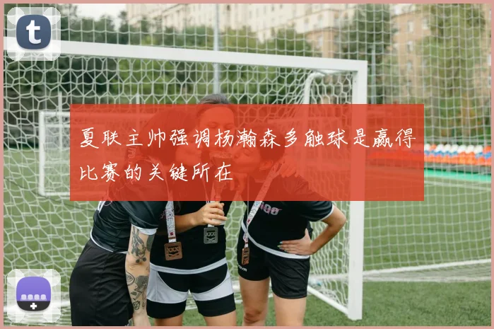夏联主帅强调杨瀚森多触球是赢得比赛的关键所在