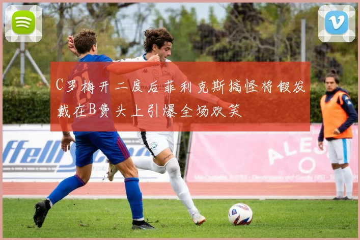 C罗梅开二度后菲利克斯搞怪将假发戴在B费头上引爆全场欢笑