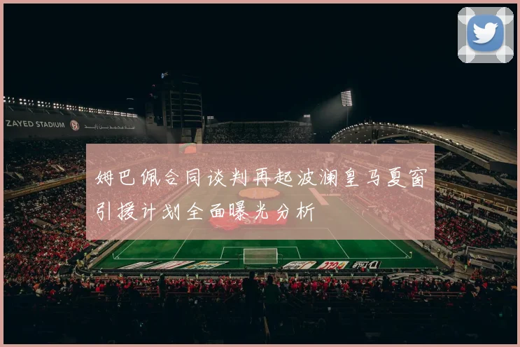 姆巴佩合同谈判再起波澜皇马夏窗引援计划全面曝光分析